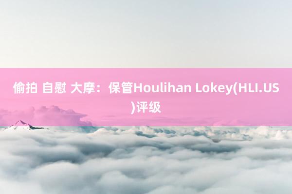 偷拍 自慰 大摩：保管Houlihan Lokey(HLI.US)评级