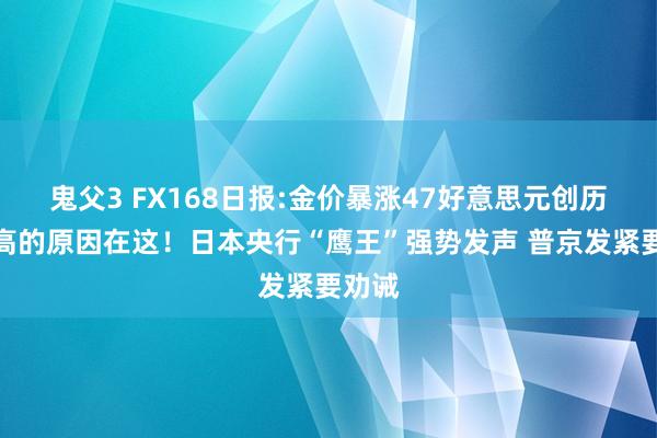 鬼父3 FX168日报:金价暴涨47好意思元创历史新高的原因在这！日本央行“鹰王”强势发声 普京发紧要劝诫