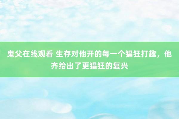 鬼父在线观看 生存对他开的每一个猖狂打趣，他齐给出了更猖狂的复兴