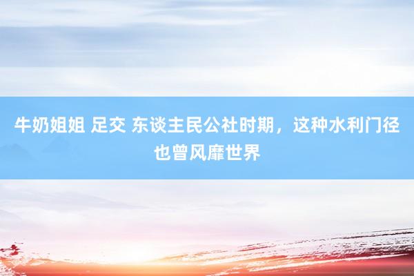 牛奶姐姐 足交 东谈主民公社时期，这种水利门径也曾风靡世界