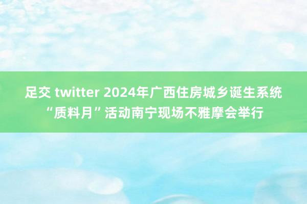 足交 twitter 2024年广西住房城乡诞生系统“质料月”活动南宁现场不雅摩会举行