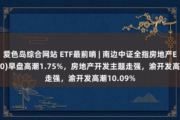 爱色岛综合网站 ETF最前哨 | 南边中证全指房地产ETF(512200)早盘高潮1.75%，房地产开发主题走强，渝开发高潮10.09%