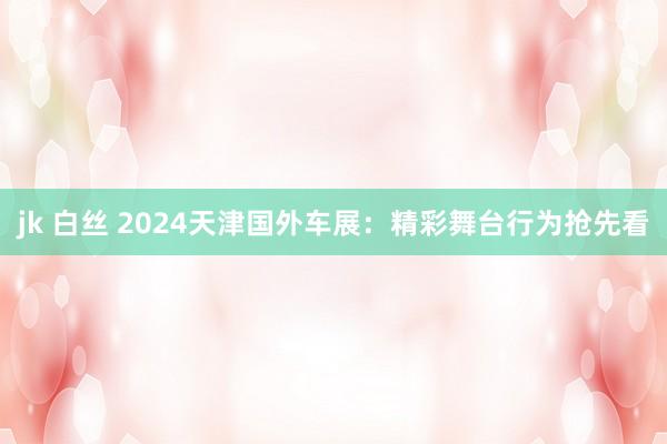 jk 白丝 2024天津国外车展：精彩舞台行为抢先看