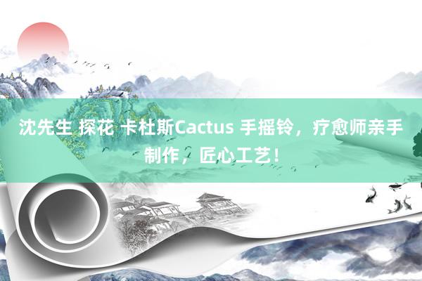 沈先生 探花 卡杜斯Cactus 手摇铃，疗愈师亲手制作，匠心工艺！