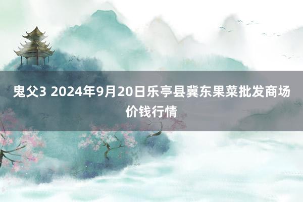 鬼父3 2024年9月20日乐亭县冀东果菜批发商场价钱行情