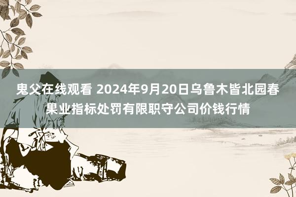 鬼父在线观看 2024年9月20日乌鲁木皆北园春果业指标处罚有限职守公司价钱行情