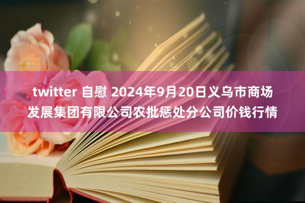 twitter 自慰 2024年9月20日义乌市商场发展集团有限公司农批惩处分公司价钱行情