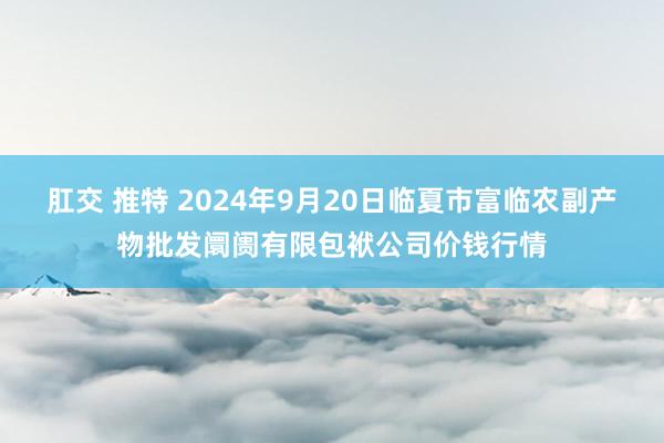 肛交 推特 2024年9月20日临夏市富临农副产物批发阛阓有限包袱公司价钱行情