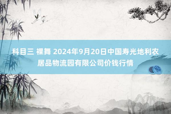 科目三 裸舞 2024年9月20日中国寿光地利农居品物流园有限公司价钱行情