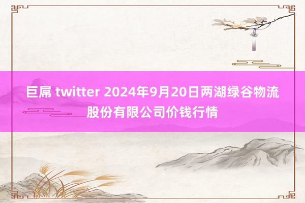 巨屌 twitter 2024年9月20日两湖绿谷物流股份有限公司价钱行情