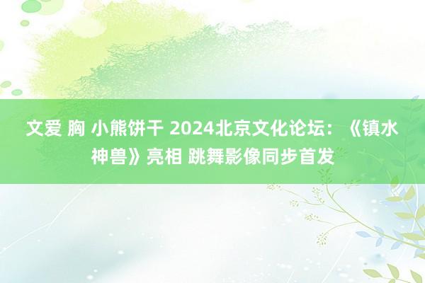 文爱 胸 小熊饼干 2024北京文化论坛：《镇水神兽》亮相 跳舞影像同步首发