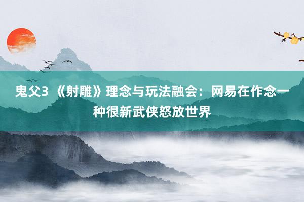 鬼父3 《射雕》理念与玩法融会：网易在作念一种很新武侠怒放世界