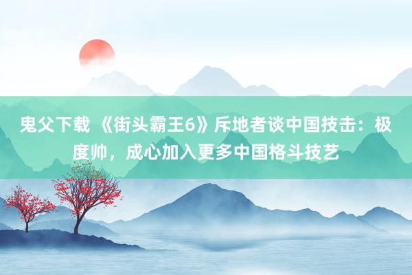 鬼父下载 《街头霸王6》斥地者谈中国技击：极度帅，成心加入更多中国格斗技艺