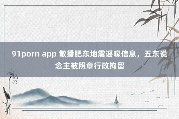 91porn app 散播肥东地震谣喙信息，五东说念主被照章行政拘留