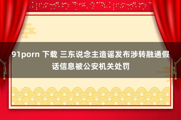 91porn 下载 三东说念主造谣发布涉转融通假话信息被公安机关处罚