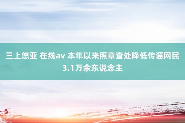 三上悠亚 在线av 本年以来照章查处降低传谣网民3.1万余东说念主