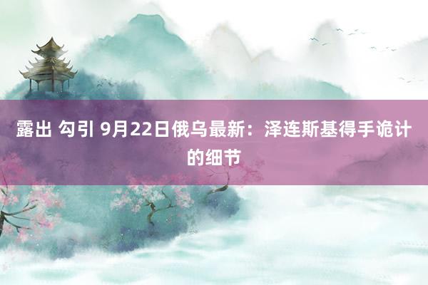 露出 勾引 9月22日俄乌最新：泽连斯基得手诡计的细节