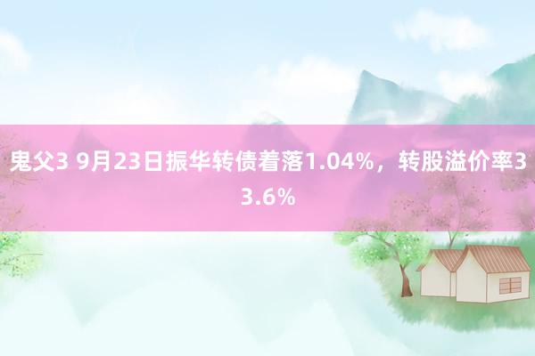 鬼父3 9月23日振华转债着落1.04%，转股溢价率33.6%