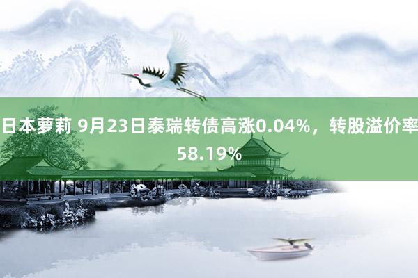 日本萝莉 9月23日泰瑞转债高涨0.04%，转股溢价率58.19%