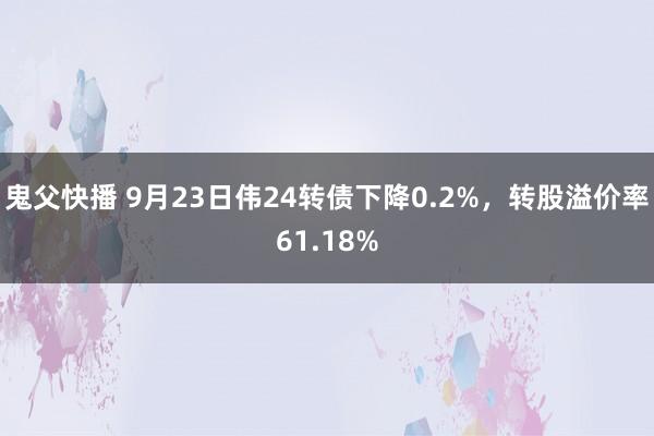 鬼父快播 9月23日伟24转债下降0.2%，转股溢价率61.18%