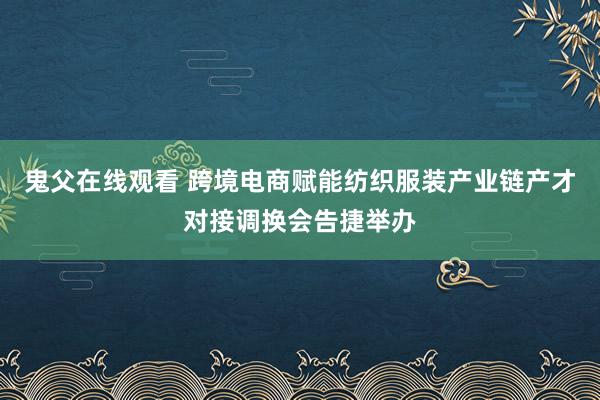 鬼父在线观看 跨境电商赋能纺织服装产业链产才对接调换会告捷举办