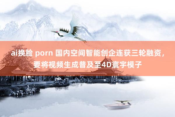 ai换脸 porn 国内空间智能创企连获三轮融资，要将视频生成普及至4D寰宇模子