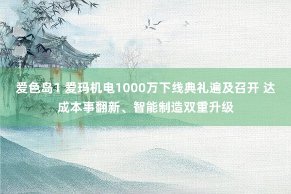 爱色岛1 爱玛机电1000万下线典礼遍及召开 达成本事翻新、智能制造双重升级