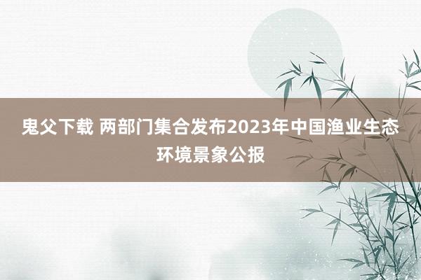 鬼父下载 两部门集合发布2023年中国渔业生态环境景象公报