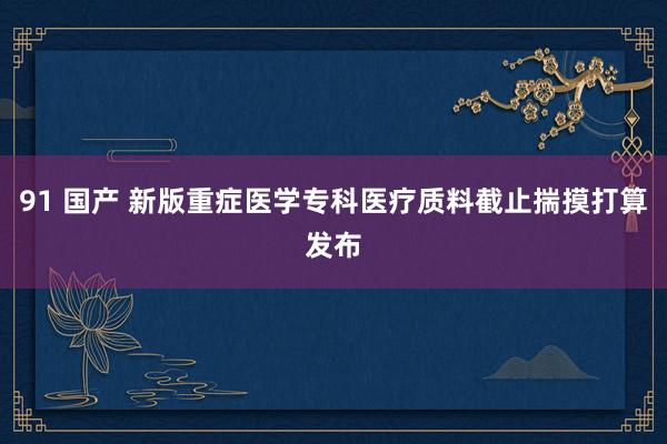 91 国产 新版重症医学专科医疗质料截止揣摸打算发布