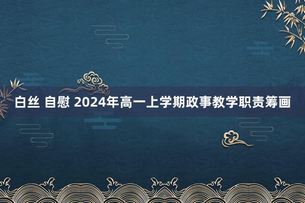 白丝 自慰 2024年高一上学期政事教学职责筹画