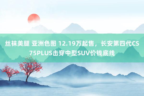 丝袜美腿 亚洲色图 12.19万起售，长安第四代CS75PLUS击穿中型SUV价钱底线