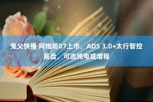 鬼父快播 阿维塔07上市，ADS 3.0+太行智控底盘，可选纯电或增程