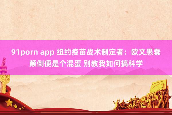 91porn app 纽约疫苗战术制定者：欧文愚蠢颠倒便是个混蛋 别教我如何搞科学