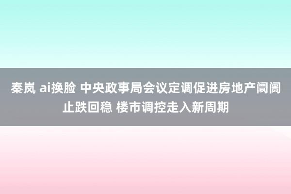 秦岚 ai换脸 中央政事局会议定调促进房地产阛阓止跌回稳 楼市调控走入新周期