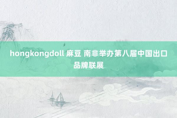 hongkongdoll 麻豆 南非举办第八届中国出口品牌联展