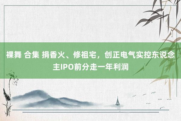 裸舞 合集 捐香火、修祖宅，创正电气实控东说念主IPO前分走一年利润