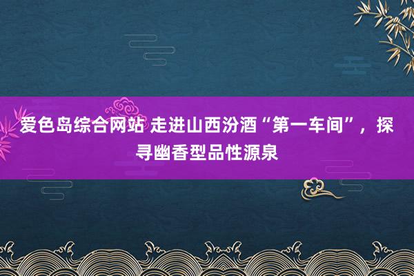 爱色岛综合网站 走进山西汾酒“第一车间”，探寻幽香型品性源泉