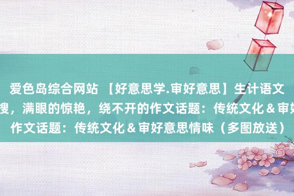 爱色岛综合网站 【好意思学.审好意思】生计语文|“乾隆审好意思”上热搜，满眼的惊艳，绕不开的作文话题：传统文化＆审好意思情味（多图放送）