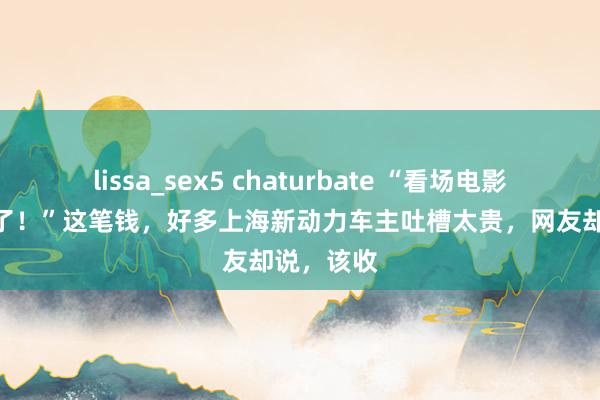 lissa_sex5 chaturbate “看场电影300元没了！”这笔钱，好多上海新动力车主吐槽太贵，网友却说，该收