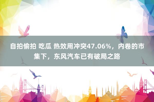 自拍偷拍 吃瓜 热效用冲突47.06%，内卷的市集下，东风汽车已有破局之路