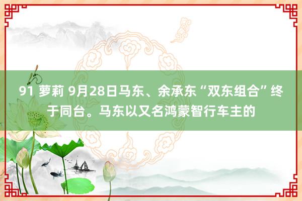 91 萝莉 9月28日马东、余承东“双东组合”终于同台。马东以又名鸿蒙智行车主的