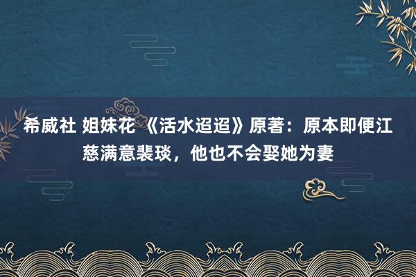 希威社 姐妹花 《活水迢迢》原著：原本即便江慈满意裴琰，他也不会娶她为妻