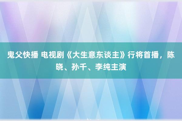 鬼父快播 电视剧《大生意东谈主》行将首播，陈晓、孙千、李纯主演