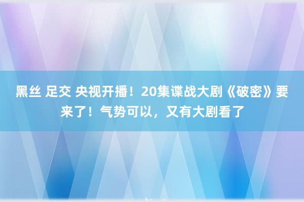 黑丝 足交 央视开播！20集谍战大剧《破密》要来了！气势可以，又有大剧看了