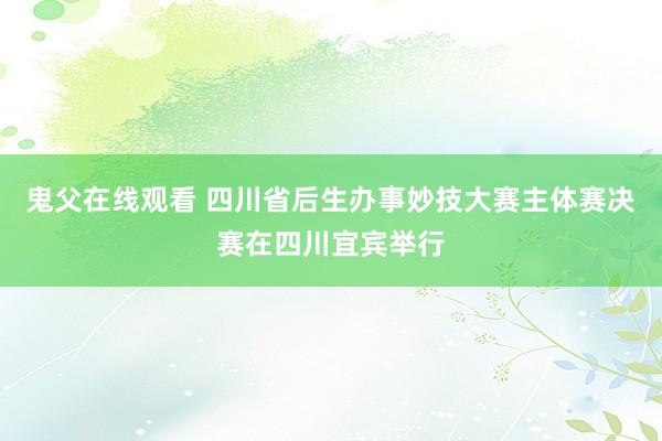 鬼父在线观看 四川省后生办事妙技大赛主体赛决赛在四川宜宾举行