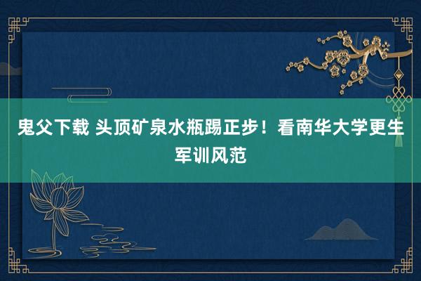 鬼父下载 头顶矿泉水瓶踢正步！看南华大学更生军训风范