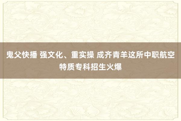 鬼父快播 强文化、重实操 成齐青羊这所中职航空特质专科招生火爆