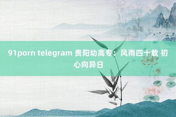 91porn telegram 贵阳幼高专：风雨四十载 初心向异日