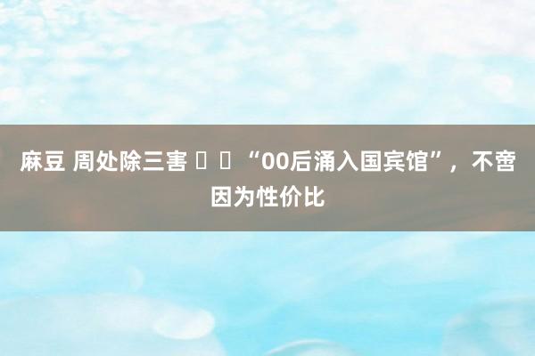 麻豆 周处除三害 ‍‍“00后涌入国宾馆”，不啻因为性价比