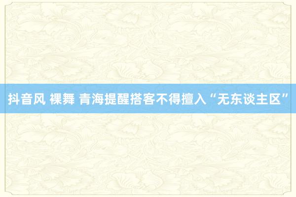 抖音风 裸舞 青海提醒搭客不得擅入“无东谈主区”